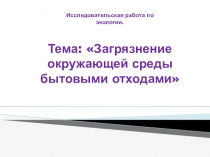 Презентация. Исследовательская работа по экологии на тему: Загрязнение окружающей среды бытовыми отходами. (3 класс)