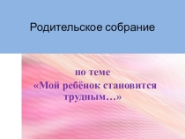 Презентация Родительское собрание- Мой ребенок становится трудным