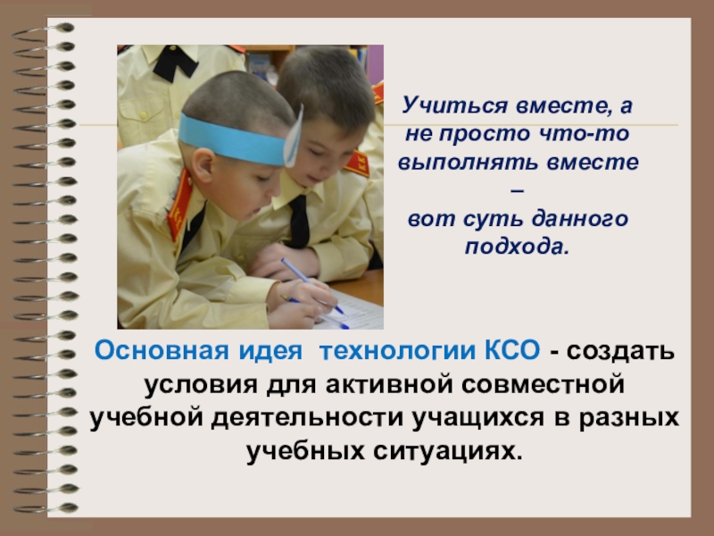 Презентация Использование технологий коллективного взаимообучения и сотрудничества. Виды групповой работы в технологии сотрудничества. Основная идея технологии КСО - создать условия для активной совместной учебной Основная идея технологии КСО - создать условия для активной совместной учебной деятельности учащихся в разных учебных ситуациях.Учиться
