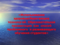 Использование здоровьесберегающих технологий. Образовательная презентация как способ проблемного и развивающего обучения студентов