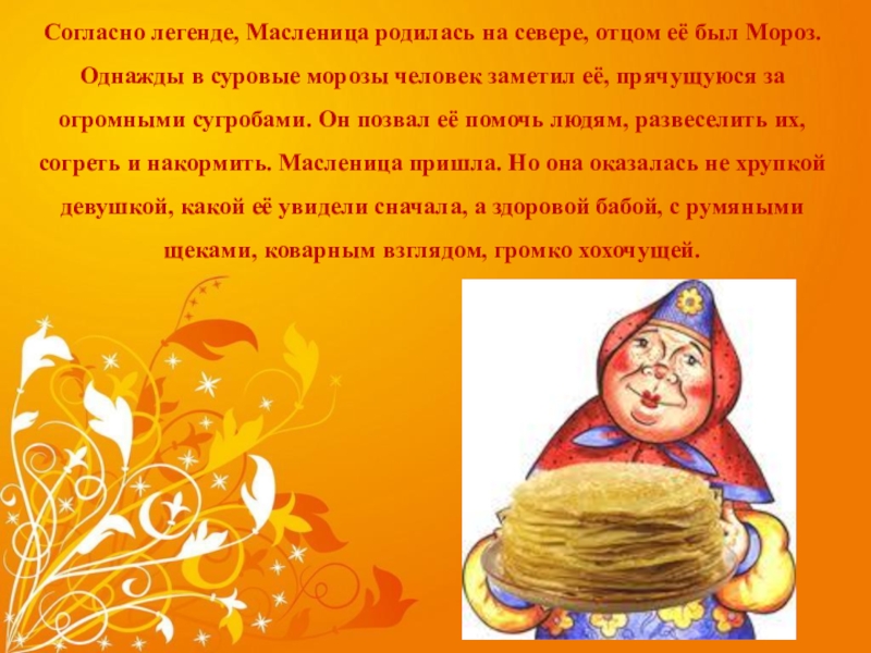 масленица Согласно легенде, Масленица родилась на севере, отцом её был Мороз. Однажды Согласно легенде, Масленица родилась на севере, отцом её был Мороз. Однажды в суровые морозы человек заметил её,