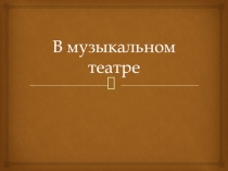 Презентация по музыке на тему В МУЗЫКАЛЬНОМ ТЕАТРЕ. ОПЕРА