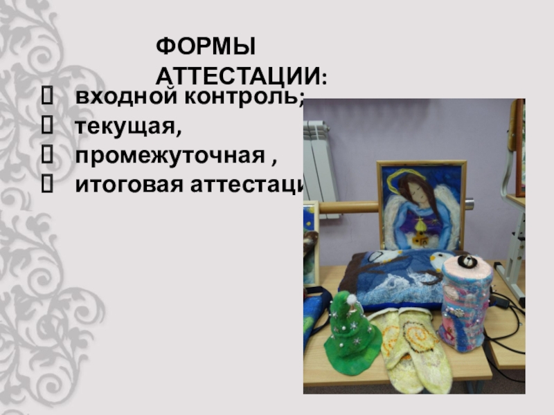 Презентация защиты программы Фелтинг ФОРМЫ АТТЕСТАЦИИ:входной контроль; текущая, промежуточная ,итоговая аттестации. ФОРМЫ АТТЕСТАЦИИ:входной контроль; текущая, промежуточная ,итоговая аттестации.