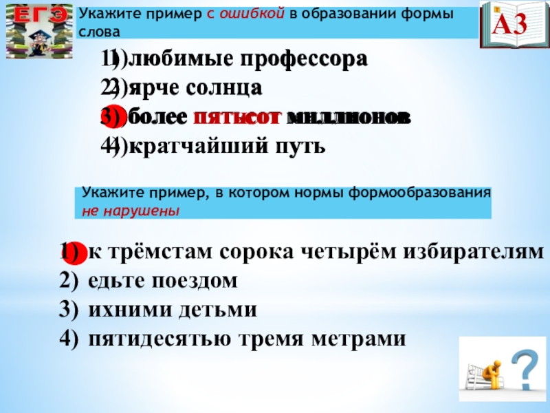 Презентация по русскому языку на тему Подготовка к ЕГЭ 1)любимые профессора2)ярче солнца3)более пятьсот миллионов4)кратчайший путьУкажите пример с ошибкой в образовании 1)любимые профессора2)ярче солнца3)более пятьсот миллионов4)кратчайший путьУкажите пример с ошибкой в образовании формы словаА3Укажите пример, в котором нормы