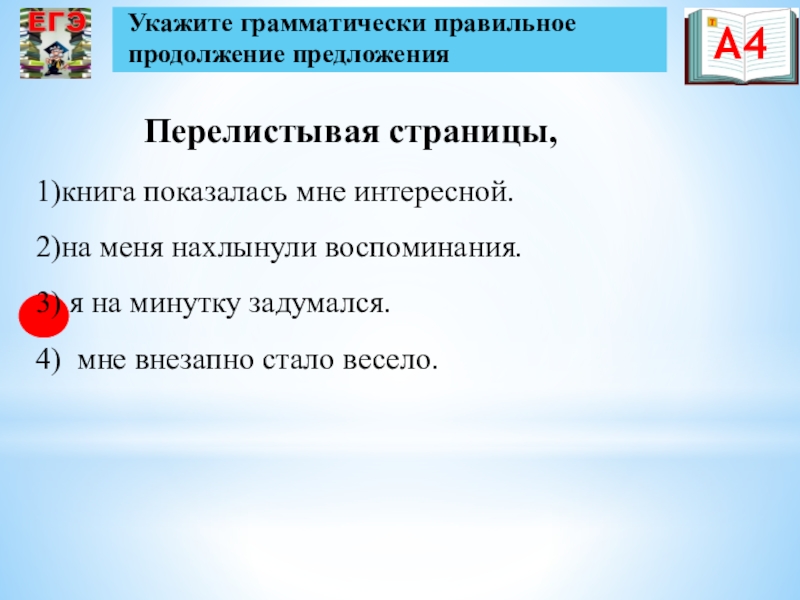 Презентация по русскому языку на тему Подготовка к ЕГЭ Перелистывая страницы,Укажите грамматически правильное продолжение предложенияА41)книга показалась мне интересной.2)на меня нахлынули Перелистывая страницы,Укажите грамматически правильное продолжение предложенияА41)книга показалась мне интересной.2)на меня нахлынули воспоминания.3) я на минутку задумался.4) мне
