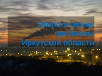 Презентация по географии на тему Экологические проблемы Иркутской области
