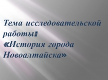 Презентация к исследовательской работе История города Новоалтайска