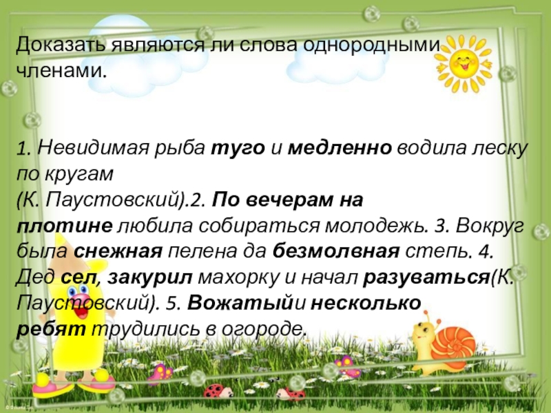 Презентация по русскому языку на тему: Однородные члены предложения. Доказать являются ли слова однородными членами. 1. Невидимая рыба туго и медленно водила леску по Доказать являются ли слова однородными членами. 1. Невидимая рыба туго и медленно водила леску по кругам(К. Паустовский).2. По вечерам на плотине любила собираться