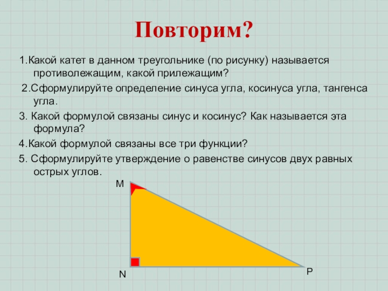 Гл. 3. Урок 16. Синус, косинус, тангенс Повторим?1.Какой катет в данном треугольнике (по рисунку) называется противолежащим, какой прилежащим? Повторим?1.Какой катет в данном треугольнике (по рисунку) называется противолежащим, какой прилежащим? 2.Сформулируйте определение синуса угла, косинуса угла,