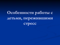 Презентация.Особенности работы с детьми пережившими стресс