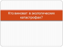 ПРЕЗЕНТАЦИЯ НА ТЕМУ: КТО ВИНОВАТ В ЭКОЛОГИЧЕСКОЙ КАТАСТРОФЕ?!