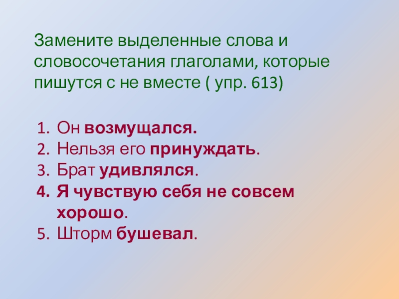 Презентация по русскому языку по теме Не с глаголами Замените выделенные слова и словосочетания глаголами, которые пишутся с не вместе Замените выделенные слова и словосочетания глаголами, которые пишутся с не вместе ( упр. 613)Он возмущался.Нельзя его принуждать.Брат