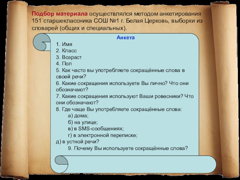 Презентация исследовательской работы МАН Употребление сокращённых слов в речи старшеклассников Подбор материала осуществлялся методом анкетирования 151 старшеклассника СОШ №1 г. Белая Церковь, выборки Подбор материала осуществлялся методом анкетирования 151 старшеклассника СОШ №1 г. Белая Церковь, выборки из словарей (общих и специальных).Анкета1. Имя2.