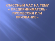Презентация к классному часу Предприниматель- профессия или призвание