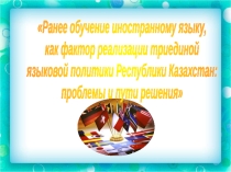 Презентация Доклад по теме Ранее обучение иностранному языку, как фактор реализации триединой языковой политики Республики Казахстан: проблемы и пути решения