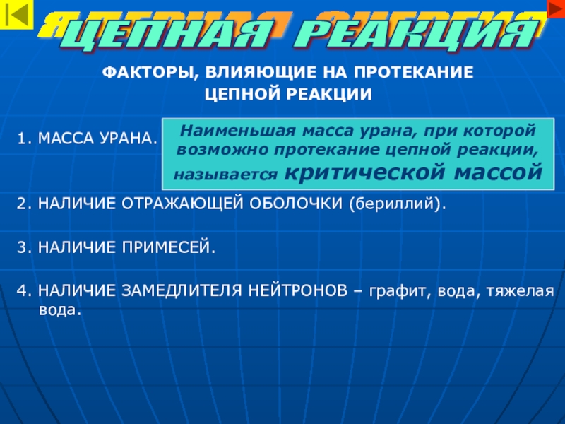 Строение атома, использование атомной энергии ФАКТОРЫ, ВЛИЯЮЩИЕ НА ПРОТЕКАНИЕ ЦЕПНОЙ РЕАКЦИИ1. МАССА УРАНА.2. НАЛИЧИЕ ОТРАЖАЮЩЕЙ ОБОЛОЧКИ ФАКТОРЫ, ВЛИЯЮЩИЕ НА ПРОТЕКАНИЕ ЦЕПНОЙ РЕАКЦИИ1. МАССА УРАНА.2. НАЛИЧИЕ ОТРАЖАЮЩЕЙ ОБОЛОЧКИ (бериллий).3. НАЛИЧИЕ ПРИМЕСЕЙ.4. НАЛИЧИЕ ЗАМЕДЛИТЕЛЯ НЕЙТРОНОВ