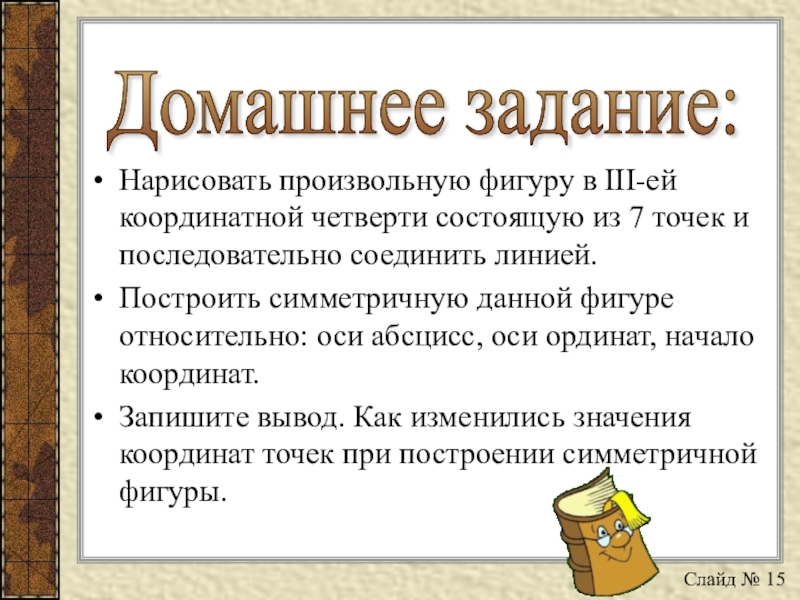 Презентация по математике на тему Определение координат точек в декартовой системе координат и построение точек по заданным координатам Домашнее задание: Нарисовать произвольную фигуру в III-ей координатной четверти состоящую из Домашнее задание: Нарисовать произвольную фигуру в III-ей координатной четверти состоящую из 7 точек и последовательно соединить линией.