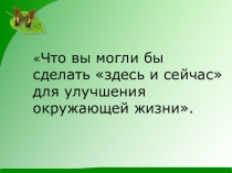 Что вы могли бы сделать здесь и сейчас для улучшения окружающей жизни.