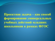 Презентация Проектная задача как способ формирования УУД младших школьников в рамках ФГОС