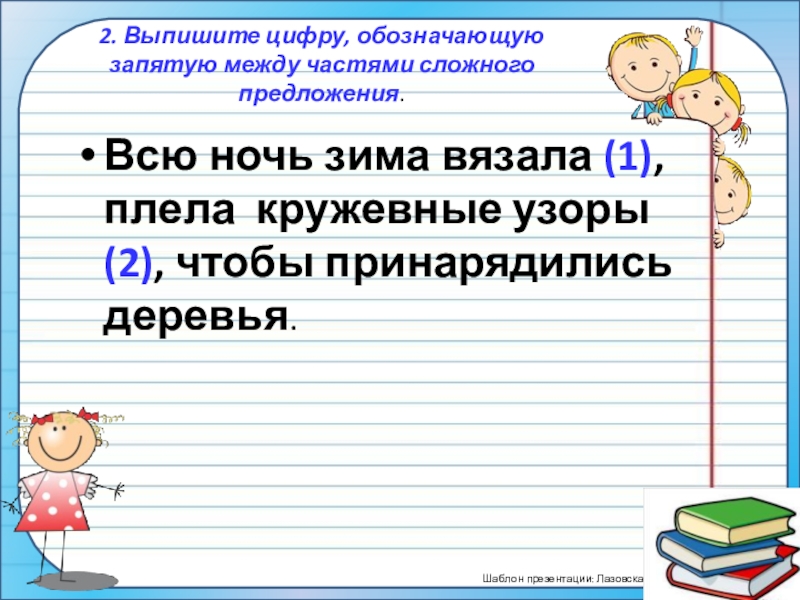 ПрезентацияПростые и сложные предложения (5 класс) 2. Выпишите цифру, обозначающую запятую между частями сложного предложения.Всю ночь зима вязала 2. Выпишите цифру, обозначающую запятую между частями сложного предложения.Всю ночь зима вязала (1), плела кружевные узоры (2), чтобы