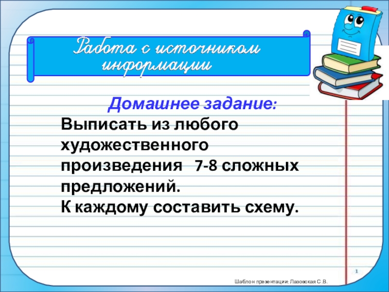 ПрезентацияПростые и сложные предложения (5 класс) Домашнее задание: Выписать из любого художественного произведения 7-8 сложных предложений. К каждому составить схему. Домашнее задание: Выписать из любого художественного произведения 7-8 сложных предложений. К каждому составить схему.