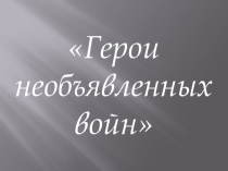 Презентация к классному часу Герои необъявленных войн