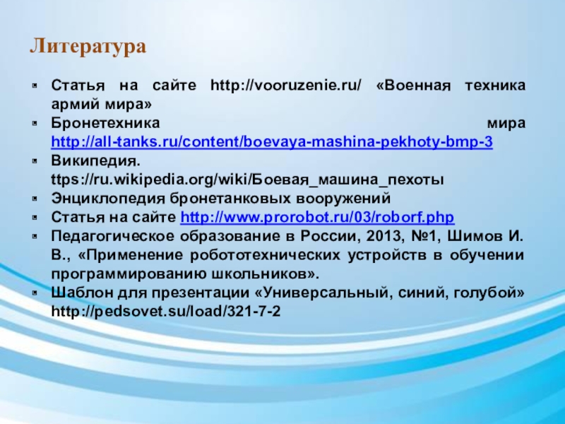 Презентация по дополнительному образованию Роботы идут_БМЭП ЛитератураСтатья на сайте http://vooruzenie.ru/ «Военная техника армий мира»Бронетехника мира http://all-tanks.ru/content/boevaya-mashina-pekhoty-bmp-3Википедия. ttps://ru.wikipedia.org/wiki/Боевая_машина_пехоты ЛитератураСтатья на сайте http://vooruzenie.ru/ «Военная техника армий мира»Бронетехника мира http://all-tanks.ru/content/boevaya-mashina-pekhoty-bmp-3Википедия. ttps://ru.wikipedia.org/wiki/Боевая_машина_пехоты Энциклопедия бронетанковых вооруженийСтатья на сайте http://www.prorobot.ru/03/roborf.phpПедагогическое