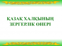 Презентация для учителей казахского языка ҚАЗАҚ ХАЛҚЫНЫҢ ЗЕРГЕРЛІК ӨНЕРІ