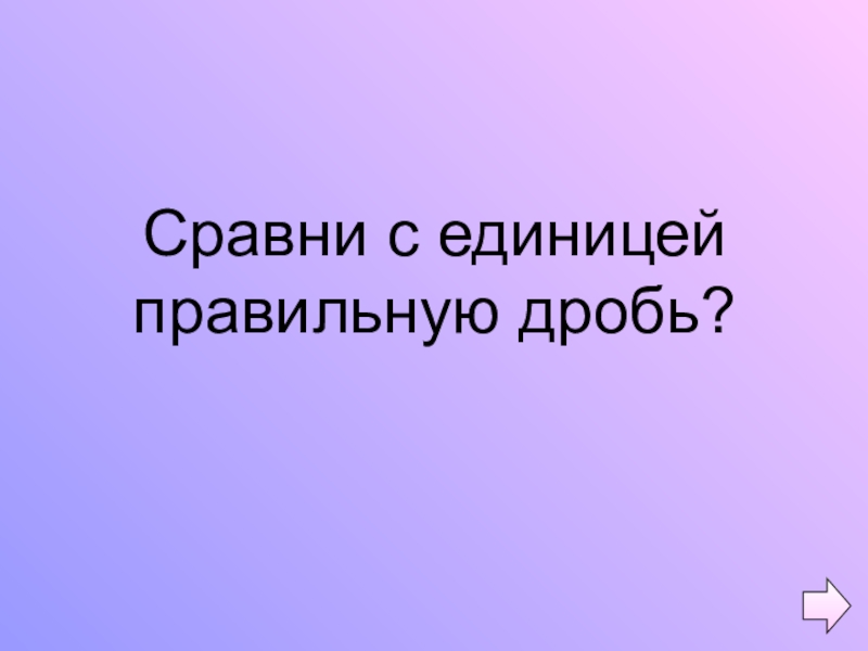 Презентация по математике на тему Обыкновенные дроби (5 класс) Сравни с единицей правильную дробь? Сравни с единицей правильную дробь?