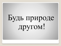 Презентация по окружающему миру на тему Будь природе другом