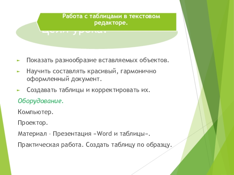 Таблицы в текстовом процессоре MS Word Цели урока.Показать разнообразие вставляемых объектов.Научить составлять красивый, гармонично оформленный документ.Создавать таблицы Цели урока.Показать разнообразие вставляемых объектов.Научить составлять красивый, гармонично оформленный документ.Создавать таблицы и корректировать их.Оборудование.Компьютер.Проектор.Материал – Презентация «Word