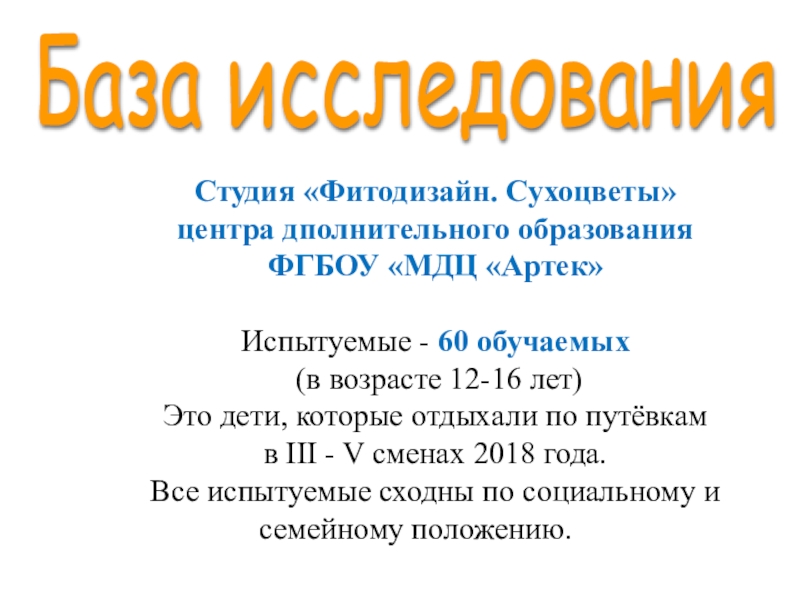 Презентация Исследование уровня развития креативности у детей Дунаева Е.Н. Артек База исследования Студия «Фитодизайн. Сухоцветы» центра дполнительного образования ФГБОУ «МДЦ «Артек»Испытуемые База исследования Студия «Фитодизайн. Сухоцветы» центра дполнительного образования ФГБОУ «МДЦ «Артек»Испытуемые - 60 обучаемых (в возрасте 12-16