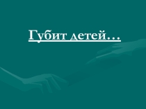 Материал для родительского собрания Губит детей...
