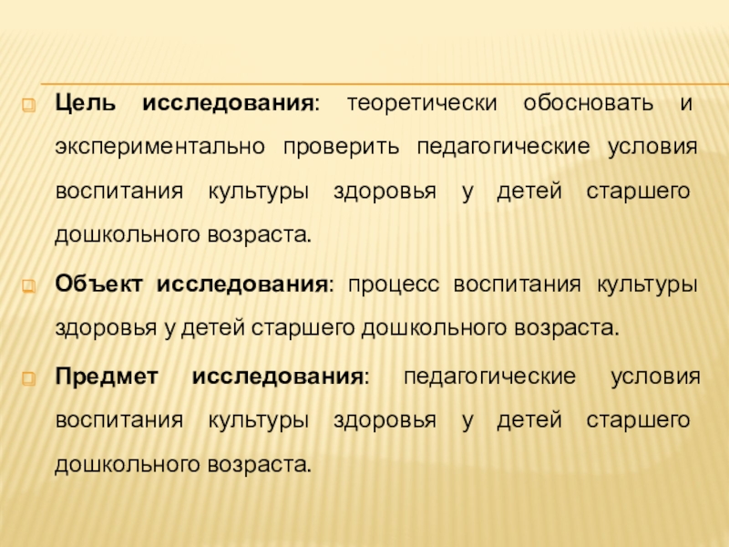 Воспитание культуры здоровья у детей Старшего дошкольного возраста Цель исследования: теоретически обосновать и экспериментально проверить педагогические условия воспитания культуры Цель исследования: теоретически обосновать и экспериментально проверить педагогические условия воспитания культуры здоровья у детей старшего дошкольного возраста.Объект