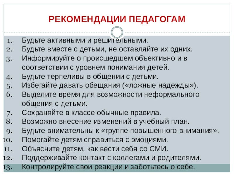 ОСОБЕННОСТИ РАБОТЫ С ПЕДАГОГАМИ ПРИ ВОЗНИКНОВЕНИИ КРИЗИСНОЙ СИТУАЦИИ В ОБРАЗОВАТЕЛЬНОЙ ОРГАНИЗАЦИИ РЕКОМЕНДАЦИИ ПЕДАГОГАМБудьте активными и решительными.Будьте вместе с детьми, не оставляйте их РЕКОМЕНДАЦИИ ПЕДАГОГАМБудьте активными и решительными.Будьте вместе с детьми, не оставляйте их одних.Информируйте о происшедшем объективно и в