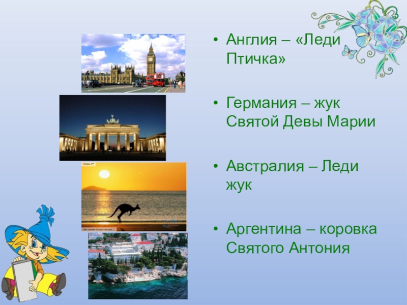 Презентация Почему божья коровка так называется Англия – «Леди Птичка»Германия – жук Святой Девы МарииАвстралия – Леди жукАргентина – коровка Святого Антония Англия – «Леди Птичка»Германия – жук Святой Девы МарииАвстралия – Леди жукАргентина – коровка Святого Антония