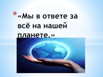 Мы в ответе за всё на нашей планете. (Классный час).