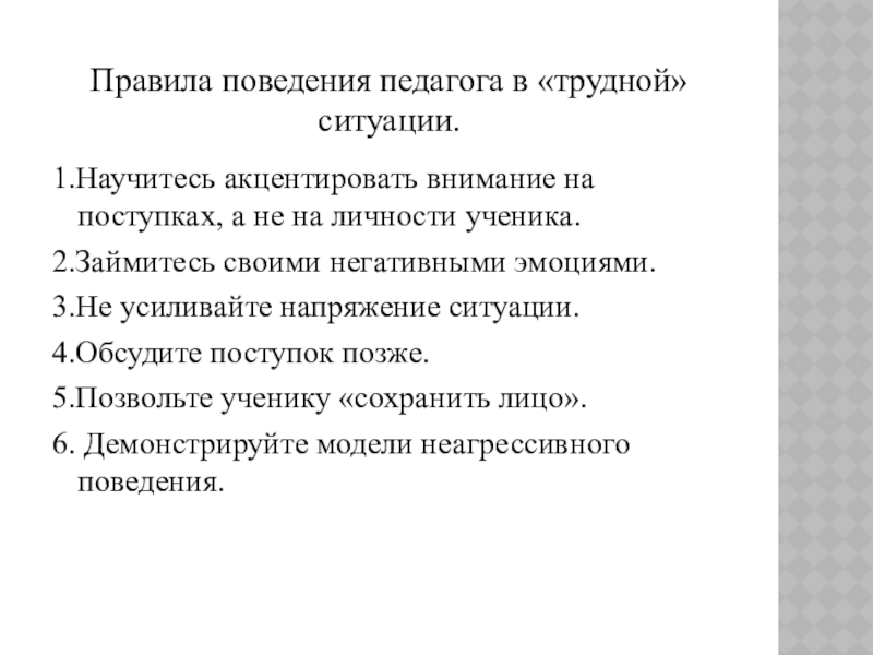 Презентация к уроку Приемы конструктивного разрешения конфликтов Правила поведения педагога в «трудной» ситуации.1.Научитесь акцентировать внимание на поступках, а Правила поведения педагога в «трудной» ситуации.1.Научитесь акцентировать внимание на поступках, а не на личности ученика.2.Займитесь своими негативными