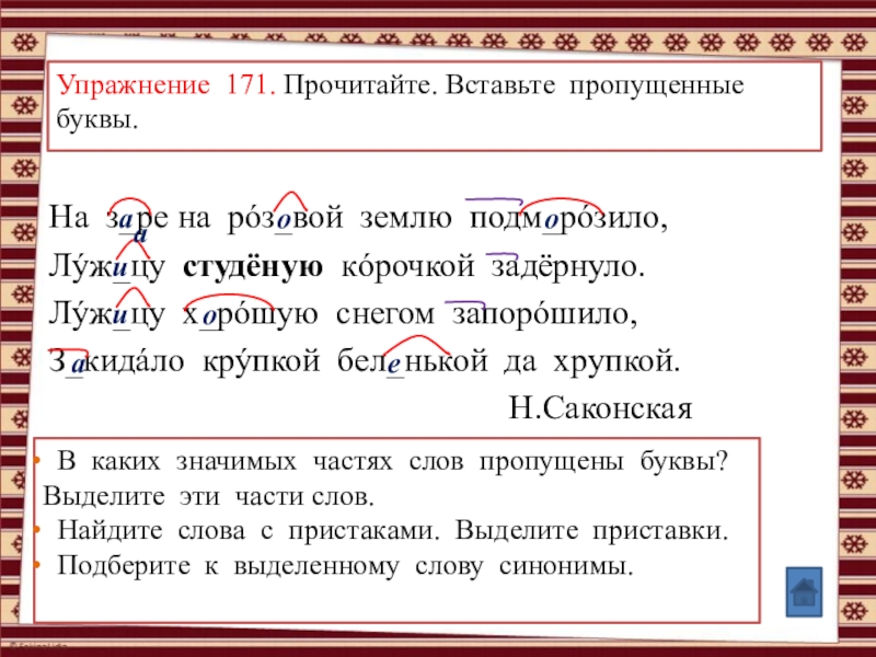 Анимированные упражнения по теме: Правописание суффиксов и приставок (УМК Школа России, рабочая тетрадь №1, Канакина В.П., 3 класс) Упражнение 171. Прочитайте. Вставьте пропущенные буквы.На з_ре на рóз_вой землю подм_рóзило,Лýж_цу Упражнение 171. Прочитайте. Вставьте пропущенные буквы.На з_ре на рóз_вой землю подм_рóзило,Лýж_цу студёную кóрочкой задёрнуло.Лýж_цу х_рóшую снегом запорóшило,З_кидáло