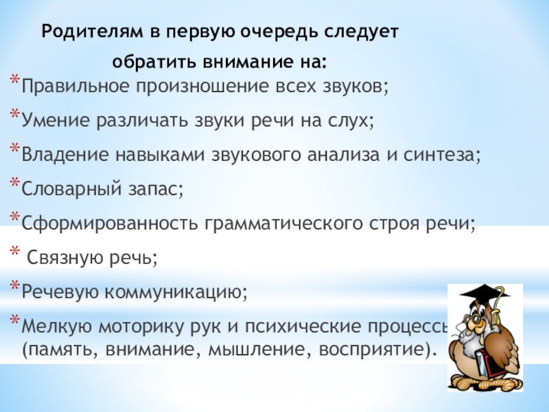 Речевая готовность к обучению в школе Родителям в первую очередь следует обратить внимание на: Правильное произношение всех Родителям в первую очередь следует обратить внимание на: Правильное произношение всех звуков;Умение различать звуки речи на слух;Владение