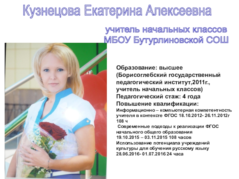 Презентация на тему Кузнецова Екатерина Алексеевнаучитель начальных классов МБОУ Бутурлиновской СОШОбразование: Кузнецова Екатерина Алексеевнаучитель начальных классов МБОУ Бутурлиновской СОШОбразование: высшее (Борисоглебский государственный педагогический институт,2011г., учитель начальных классов)Педагогический стаж: