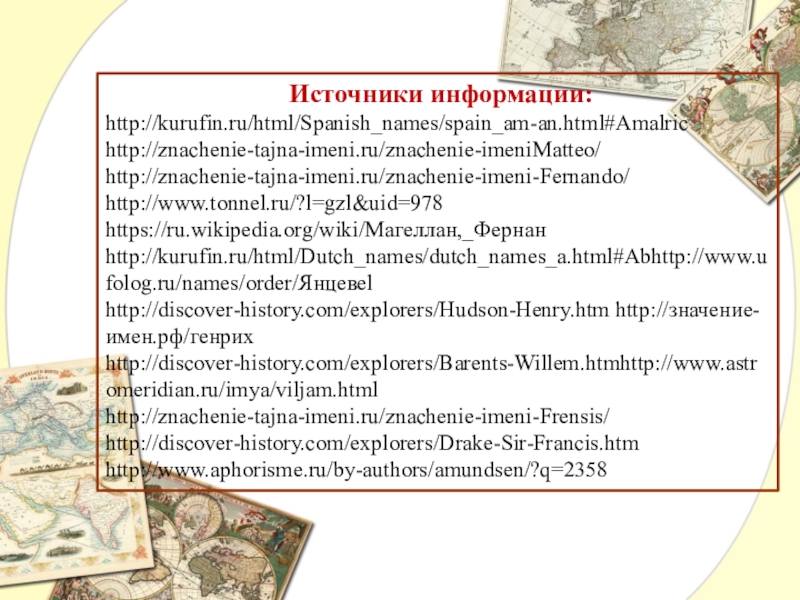 Презентация по географии Великие имена в истории географии Источники информации:http://kurufin.ru/html/Spanish_names/spain_am-an.html#Amalrichttp://znachenie-tajna-imeni.ru/znachenie-imeniMatteo/http://znachenie-tajna-imeni.ru/znachenie-imeni-Fernando/http://www.tonnel.ru/?l=gzl&uid=978https://ru.wikipedia.org/wiki/Магеллан,_Фернанhttp://kurufin.ru/html/Dutch_names/dutch_names_a.html#Abhttp://www.ufolog.ru/names/order/Янцевel http://discover-history.com/explorers/Hudson-Henry.htm http://значение-имен.рф/генрихhttp://discover-history.com/explorers/Barents-Willem.htmhttp://www.astromeridian.ru/imya/viljam.htmlhttp://znachenie-tajna-imeni.ru/znachenie-imeni-Frensis/http://discover-history.com/explorers/Drake-Sir-Francis.htmhttp://www.aphorisme.ru/by-authors/amundsen/?q=2358 Источники информации:http://kurufin.ru/html/Spanish_names/spain_am-an.html#Amalrichttp://znachenie-tajna-imeni.ru/znachenie-imeniMatteo/http://znachenie-tajna-imeni.ru/znachenie-imeni-Fernando/http://www.tonnel.ru/?l=gzl&uid=978https://ru.wikipedia.org/wiki/Магеллан,_Фернанhttp://kurufin.ru/html/Dutch_names/dutch_names_a.html#Abhttp://www.ufolog.ru/names/order/Янцевel http://discover-history.com/explorers/Hudson-Henry.htm http://значение-имен.рф/генрихhttp://discover-history.com/explorers/Barents-Willem.htmhttp://www.astromeridian.ru/imya/viljam.htmlhttp://znachenie-tajna-imeni.ru/znachenie-imeni-Frensis/http://discover-history.com/explorers/Drake-Sir-Francis.htmhttp://www.aphorisme.ru/by-authors/amundsen/?q=2358