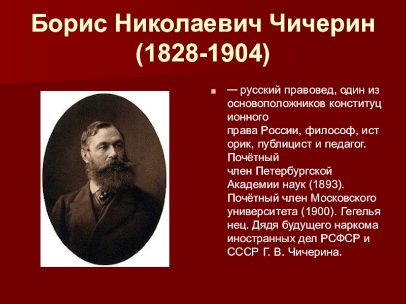 Презентация по истории России на тему Рождение либерального лагеря (8 класс) Борис Николаевич Чичерин (1828-1904)— русский правовед, один из основоположников конституционного права России, философ, историк, публицист и педагог. Почётный член Петербургской Борис Николаевич Чичерин (1828-1904)— русский правовед, один из основоположников конституционного права России, философ, историк, публицист и педагог. Почётный член Петербургской Академии наук (1893). Почётный член Московского университета (1900). Гегельянец. Дядя