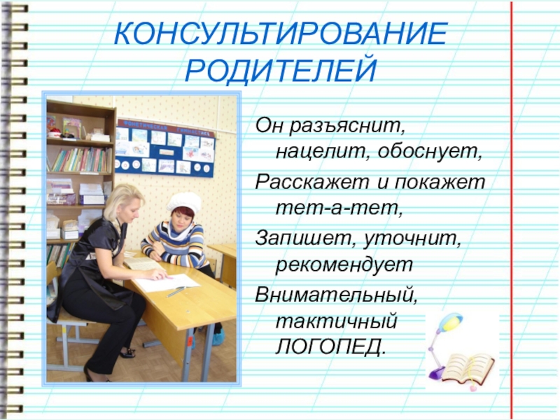 Презентация учителя-логопеда. ЭССЕ Что такое логопед? Что это значит... КОНСУЛЬТИРОВАНИЕ РОДИТЕЛЕЙОн разъяснит, нацелит, обоснует,Расскажет и покажет тет-а-тет,Запишет, уточнит, рекомендуетВнимательный, тактичный ЛОГОПЕД. КОНСУЛЬТИРОВАНИЕ РОДИТЕЛЕЙОн разъяснит, нацелит, обоснует,Расскажет и покажет тет-а-тет,Запишет, уточнит, рекомендуетВнимательный, тактичный ЛОГОПЕД.