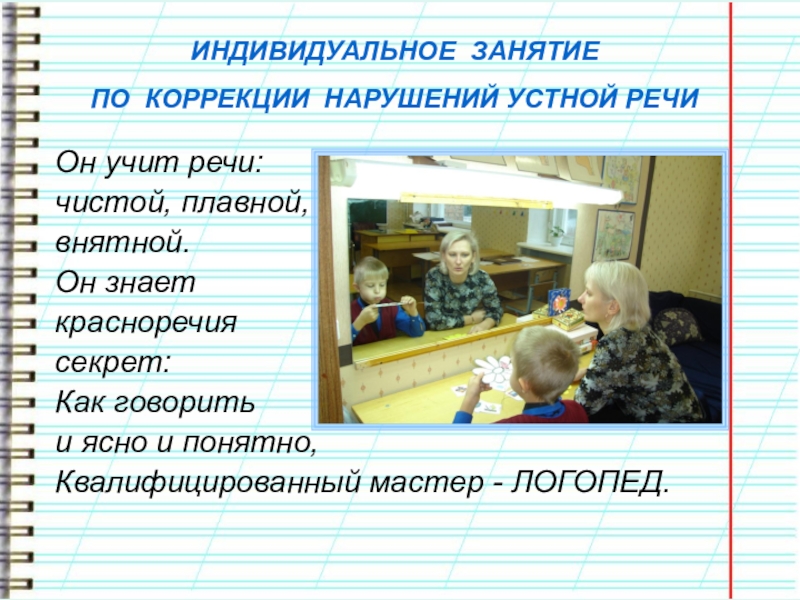 Презентация учителя-логопеда. ЭССЕ Что такое логопед? Что это значит... ИНДИВИДУАЛЬНОЕ ЗАНЯТИЕ ПО КОРРЕКЦИИ НАРУШЕНИЙ УСТНОЙ РЕЧИ Он учит речи: чистой, ИНДИВИДУАЛЬНОЕ ЗАНЯТИЕ ПО КОРРЕКЦИИ НАРУШЕНИЙ УСТНОЙ РЕЧИ Он учит речи: чистой, плавной, внятной.Он знает красноречия секрет:Как