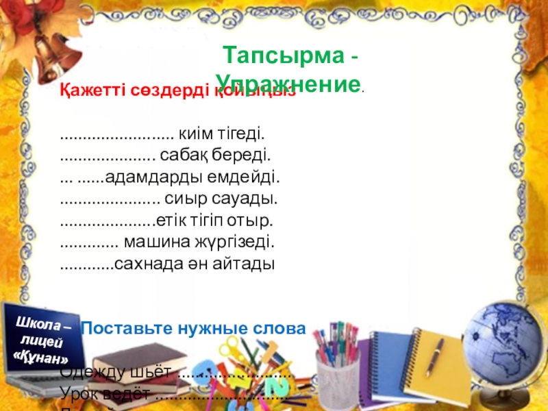 Презентация по познанию мира на тему Профессия. Можно использовать для уроков русского и казахского языка Қажетті сөздерді қойыңыз......................... киім тігеді...................... сабақ береді.... ......адамдарды емдейді....................... сиыр сауады......................етік Қажетті сөздерді қойыңыз......................... киім тігеді...................... сабақ береді.... ......адамдарды емдейді....................... сиыр сауады......................етік тігіп отыр.............. машина жүргізеді.............сахнада ән айтады