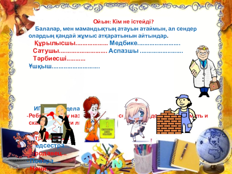 Презентация по познанию мира на тему Профессия. Можно использовать для уроков русского и казахского языка Ойын: Кім не істейді? Балалар, мен мамандықтың атауын атаймын, ал Ойын: Кім не істейді? Балалар, мен мамандықтың атауын атаймын, ал сендер олардың қандай жұмыс атқаратынын