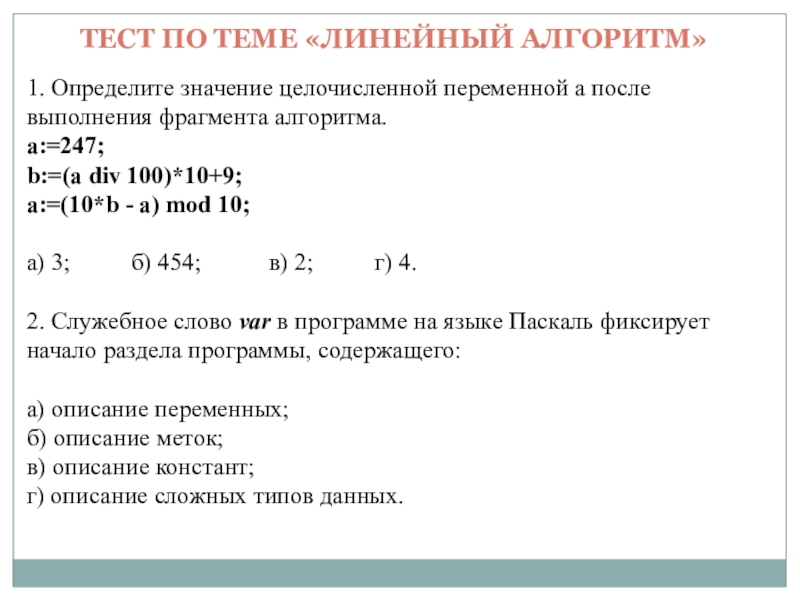 Презентация на тему ТЕСТ ПО ТЕМЕ «ЛИНЕЙНЫЙ АЛГОРИТМ»1. Определите значение целочисленной ТЕСТ ПО ТЕМЕ «ЛИНЕЙНЫЙ АЛГОРИТМ»1. Определите значение целочисленной переменной a после выполнения фрагмента алгоритма.a:=247;b:=(a div 100)*10+9; a:=(10*b