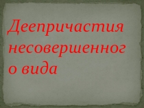 Презентация по русскому языку на тему  Деепричастия несовершенного вида