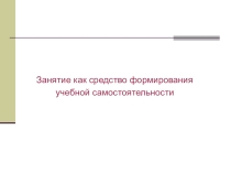 Занятие как средство формирования учебной самостоятельности.